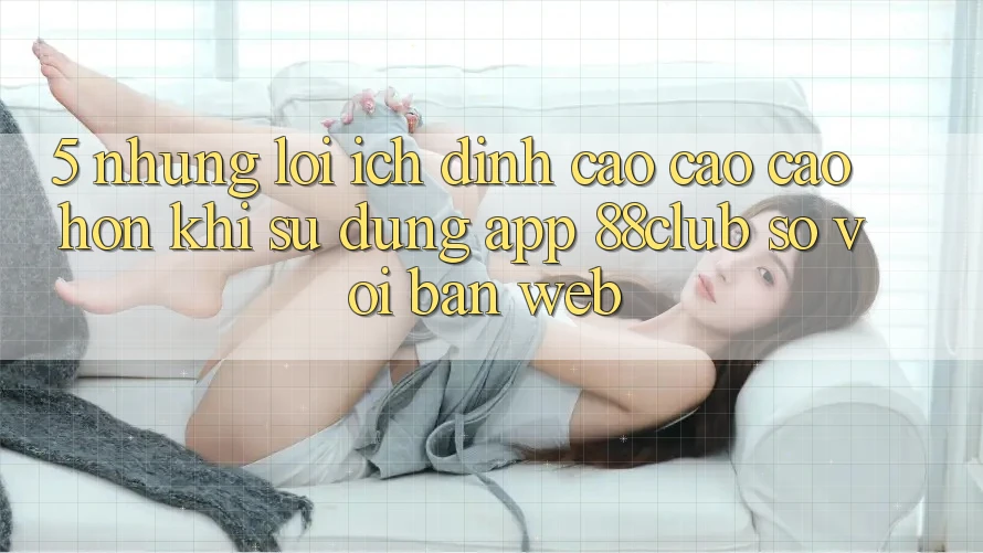 5. Những Lợi Ích Đỉnh cao cao cao hơn Khi Sử Dụng App 88club So Với Bản Web 5. Những Lợi Ích Đỉnh cao cao cao hơn Khi Sử Dụng App 88club So Với Bản Web