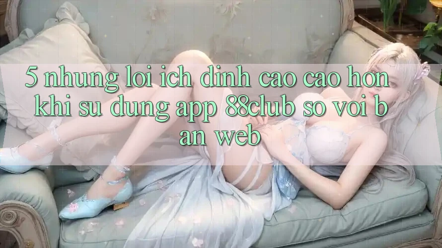 5. Những Lợi Ích Đỉnh cao cao hơn Khi Sử dụng App 88club So Với Bản Web