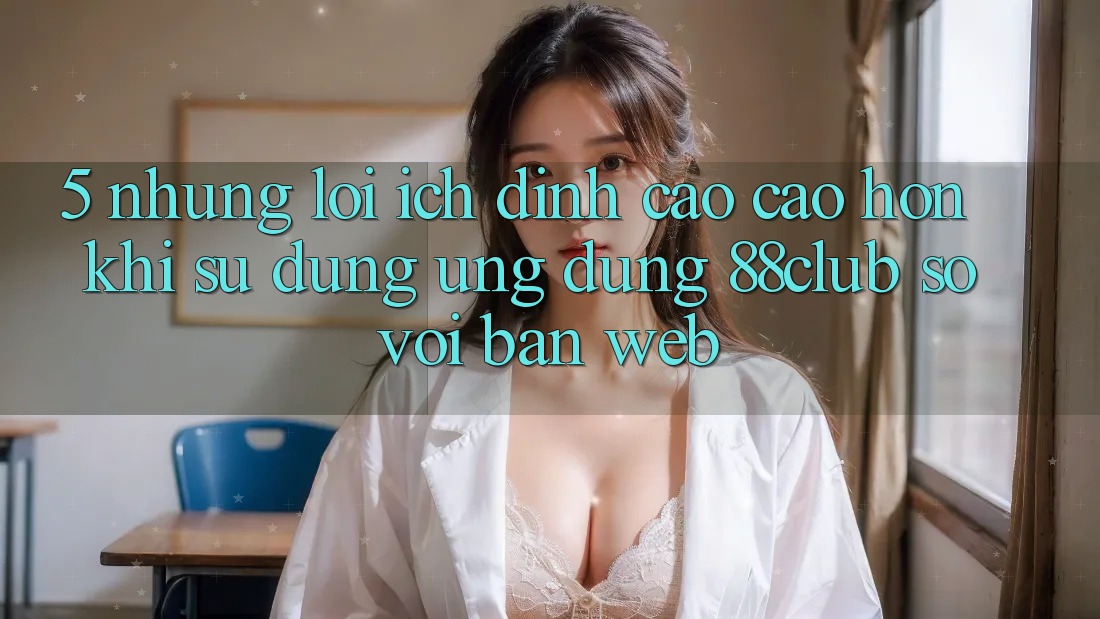 5. Những Lợi Ích Đỉnh cao cao hơn Khi Sử Dụng Ứng dụng 88club So Với Bản Web 5. Những Lợi Ích Đỉnh cao cao hơn Khi Sử Dụng Ứng dụng 88club So Với Bản Web
