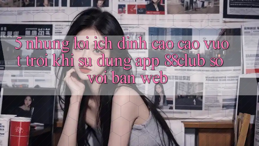 5. Những Lợi Ích Đỉnh cao cao vượt trội Khi Sử dụng App 88club So Với Bản Web