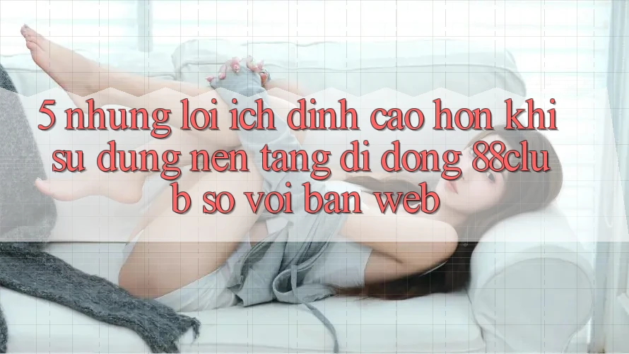 5. Những Lợi Ích Đỉnh cao hơn Khi Sử Dụng Nền tảng di động 88club So Với Bản Web