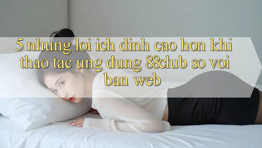 5. Những Lợi Ích Đỉnh cao hơn Khi Thao tác Ứng dụng 88club So Với Bản Web 5. Những Lợi Ích Đỉnh cao hơn Khi Thao tác Ứng dụng 88club So Với Bản Web