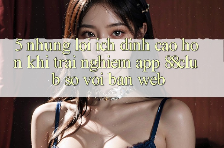 5. Những Lợi Ích Đỉnh cao hơn Khi Trải nghiệm App 88club So Với Bản Web