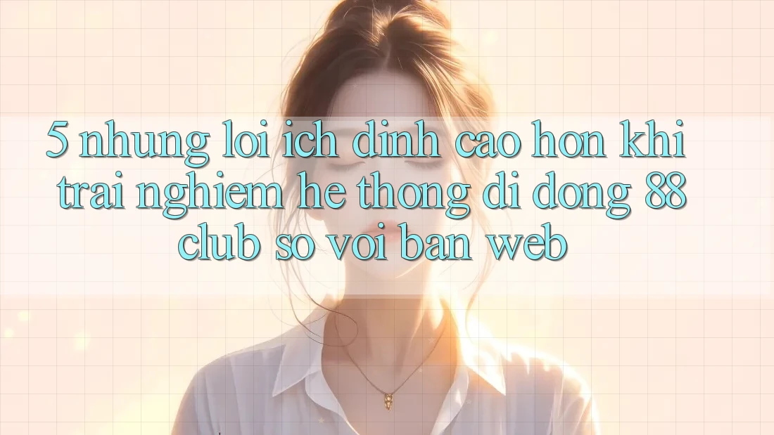 5. Những Lợi Ích Đỉnh cao hơn Khi Trải nghiệm Hệ thống di động 88club So Với Bản Web