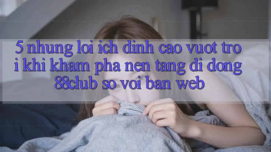 5. Những Lợi Ích Đỉnh cao vượt trội Khi Khám phá Nền tảng di động 88club So Với Bản Web