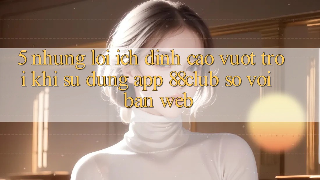 5. Những Lợi Ích Đỉnh cao vượt trội Khi Sử Dụng App 88club So Với Bản Web