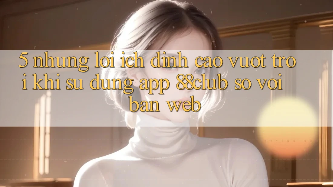 5. Những Lợi Ích Đỉnh cao vượt trội Khi Sử Dụng App 88club So Với Bản Web