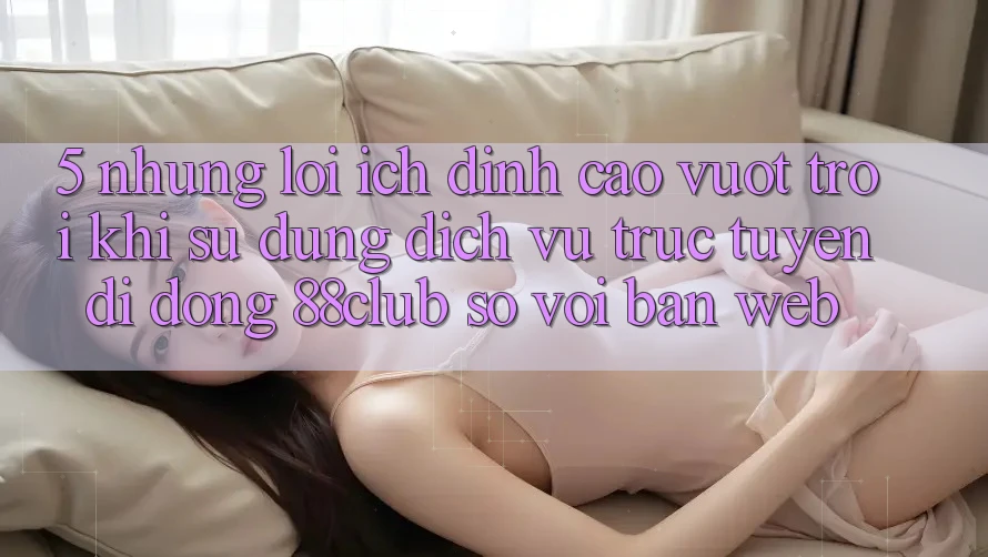 5. Những Lợi Ích Đỉnh cao vượt trội Khi Sử Dụng Dịch vụ trực tuyến di động 88club So Với Bản Web