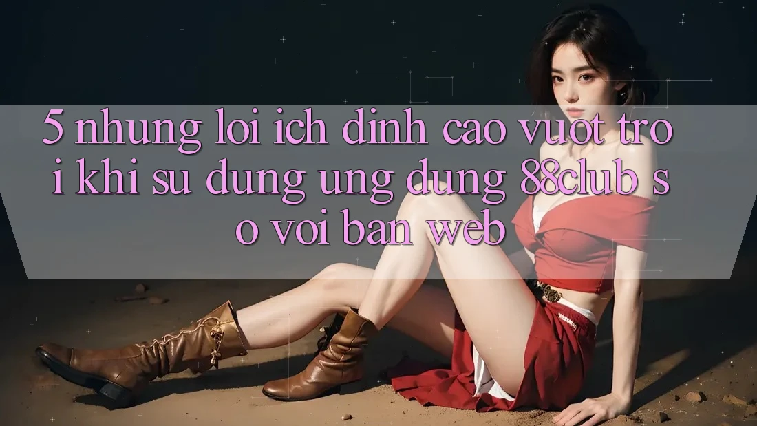 5. Những Lợi Ích Đỉnh cao vượt trội Khi Sử Dụng Ứng dụng 88club So Với Bản Web 5. Những Lợi Ích Đỉnh cao vượt trội Khi Sử Dụng Ứng dụng 88club So Với Bản Web