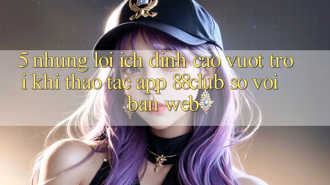 5. Những Lợi Ích Đỉnh cao vượt trội Khi Thao tác App 88club So Với Bản Web