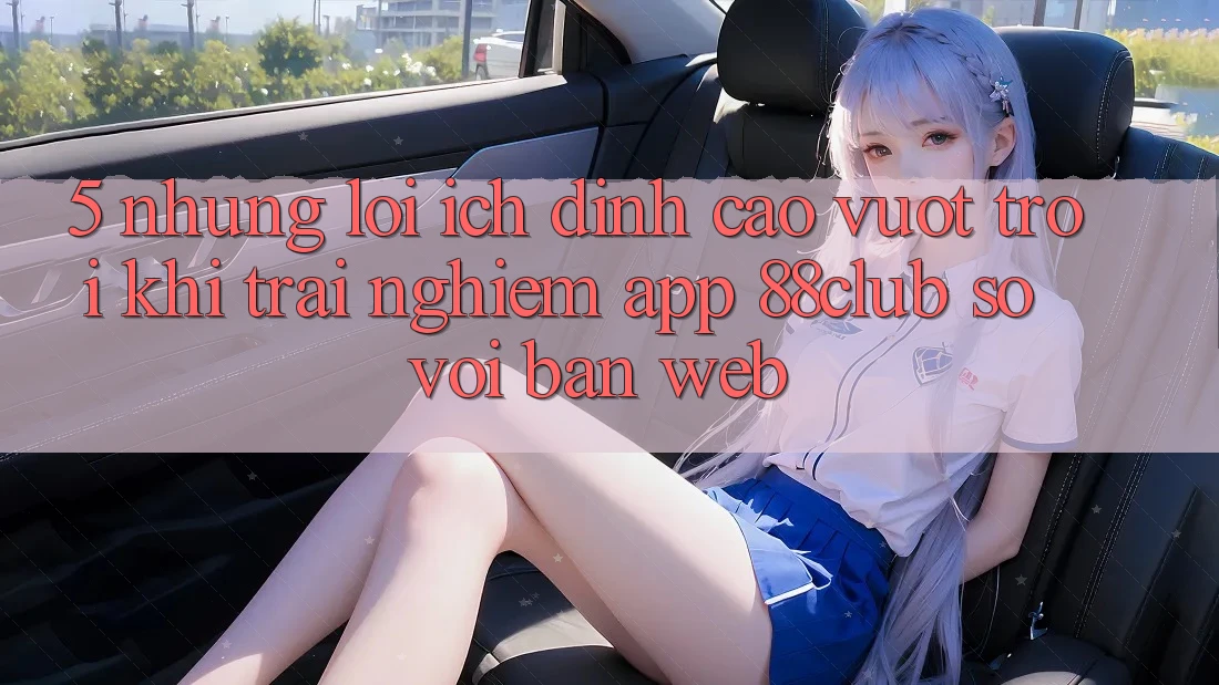 5. Những Lợi Ích Đỉnh cao vượt trội Khi Trải nghiệm App 88club So Với Bản Web 5. Những Lợi Ích Đỉnh cao vượt trội Khi Trải nghiệm App 88club So Với Bản Web
