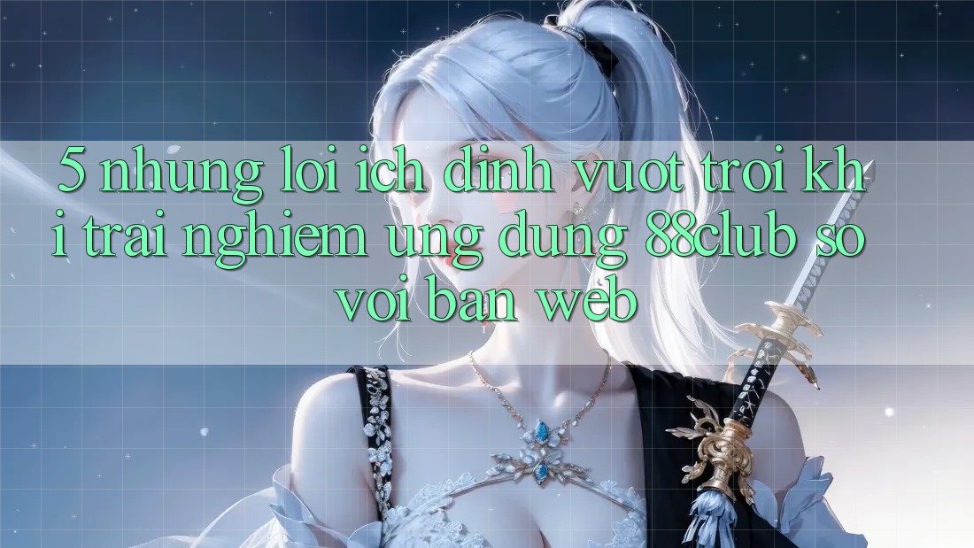5. Những Lợi Ích Đỉnh vượt trội Khi Trải nghiệm Ứng dụng 88club So Với Bản Web