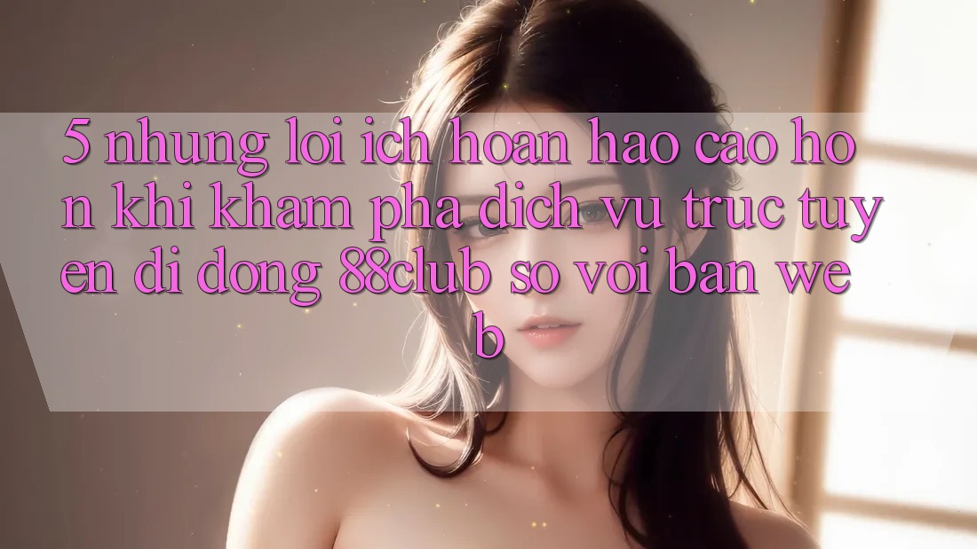 5. Những Lợi Ích Hoàn hảo cao hơn Khi Khám phá Dịch vụ trực tuyến di động 88club So Với Bản Web