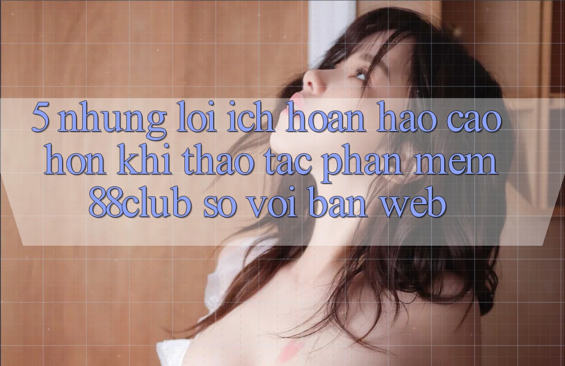 5. Những Lợi Ích Hoàn hảo cao hơn Khi Thao tác Phần mềm 88club So Với Bản Web 5. Những Lợi Ích Hoàn hảo cao hơn Khi Thao tác Phần mềm 88club So Với Bản Web