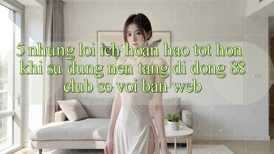5. Những Lợi Ích Hoàn hảo tốt hơn Khi Sử Dụng Nền tảng di động 88club So Với Bản Web