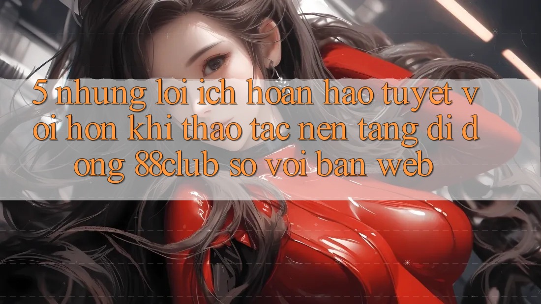 5. Những Lợi Ích Hoàn hảo tuyệt vời hơn Khi Thao tác Nền tảng di động 88club So Với Bản Web 5. Những Lợi Ích Hoàn hảo tuyệt vời hơn Khi Thao tác Nền tảng di động 88club So Với Bản Web