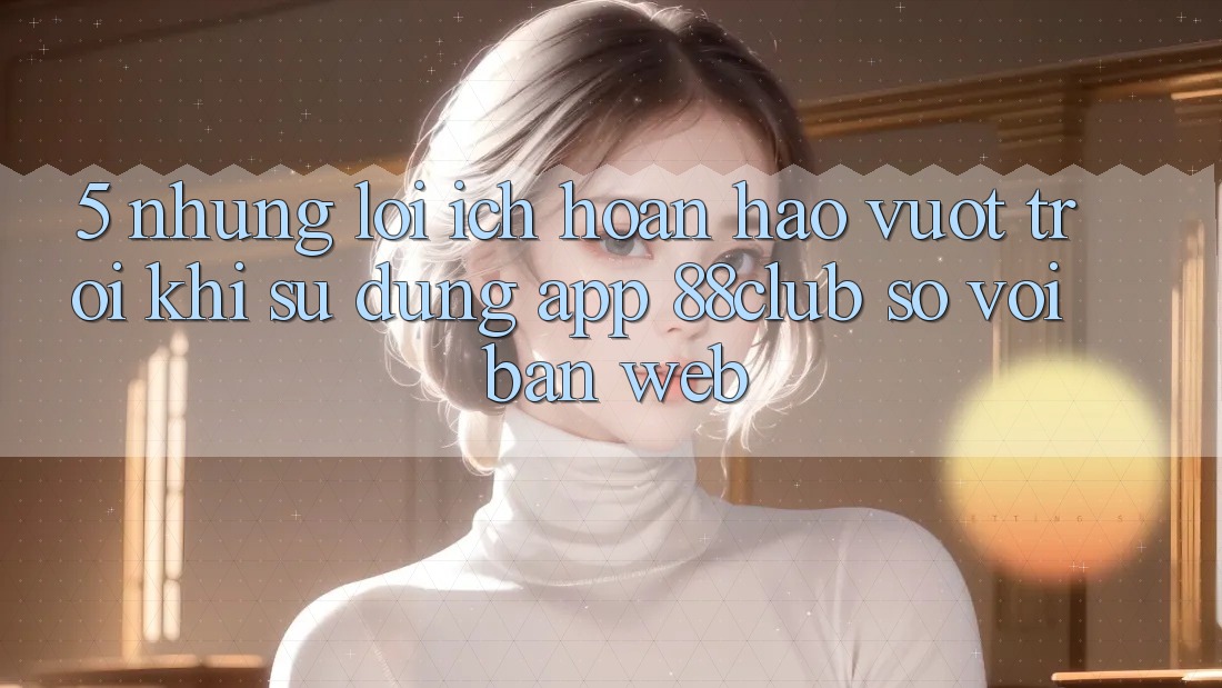 5. Những Lợi Ích Hoàn hảo vượt trội Khi Sử Dụng App 88club So Với Bản Web
