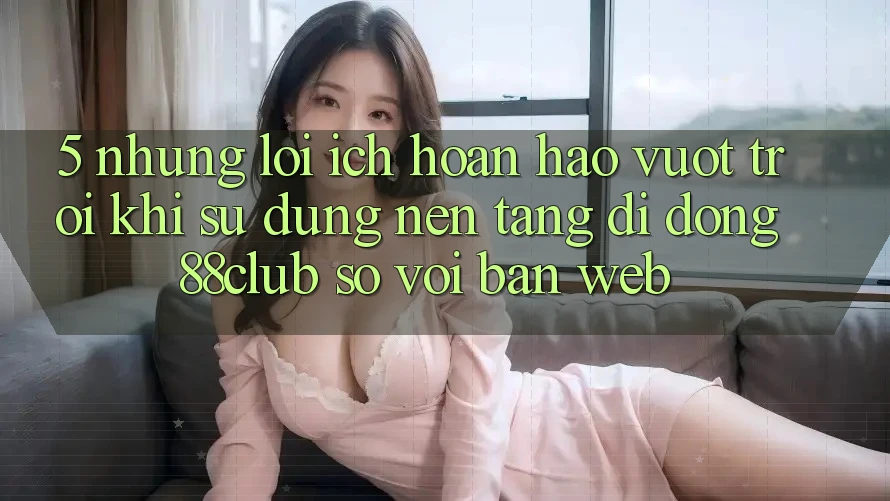 5. Những Lợi Ích Hoàn hảo vượt trội Khi Sử Dụng Nền tảng di động 88club So Với Bản Web 5. Những Lợi Ích Hoàn hảo vượt trội Khi Sử Dụng Nền tảng di động 88club So Với Bản Web