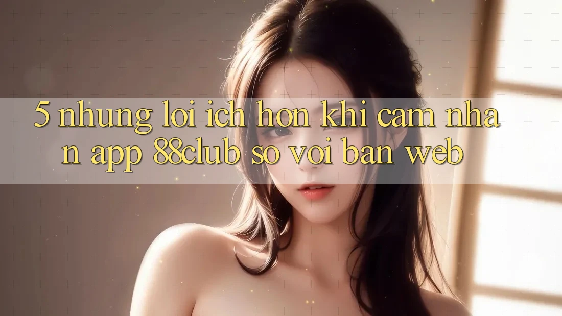 5. Những Lợi Ích Hơn Khi Cảm nhận App 88club So Với Bản Web