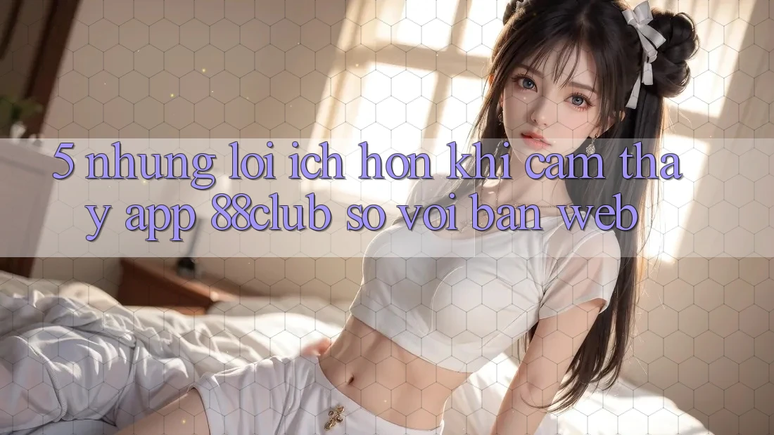5. Những Lợi Ích Hơn Khi Cảm thấy App 88club So Với Bản Web 5. Những Lợi Ích Hơn Khi Cảm thấy App 88club So Với Bản Web