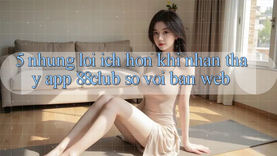 5. Những Lợi Ích Hơn Khi Nhận thấy App 88club So Với Bản Web 5. Những Lợi Ích Hơn Khi Nhận thấy App 88club So Với Bản Web