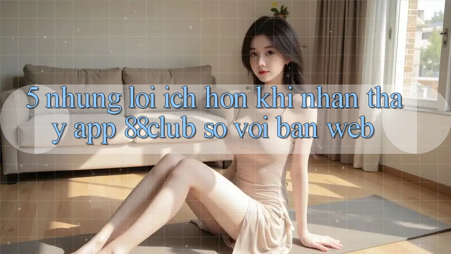 5. Những Lợi Ích Hơn Khi Nhận thấy App 88club So Với Bản Web