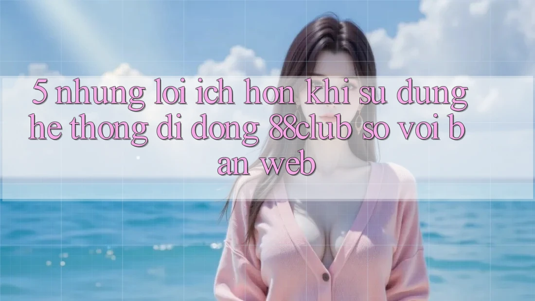 5. Những Lợi Ích Hơn Khi Sử Dụng Hệ thống di động 88club So Với Bản Web 5. Những Lợi Ích Hơn Khi Sử Dụng Hệ thống di động 88club So Với Bản Web