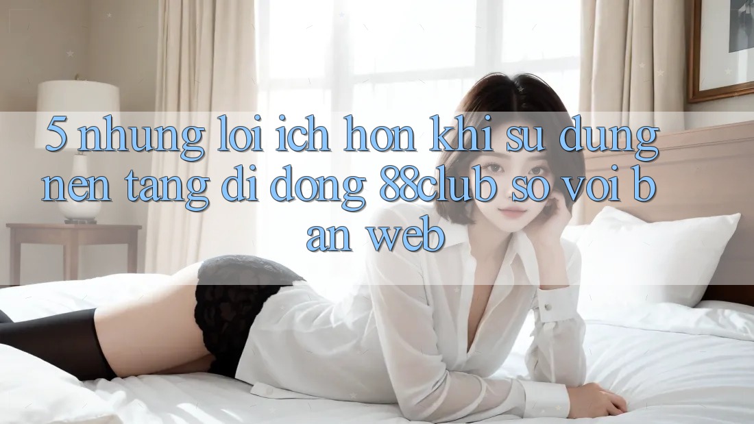 5. Những Lợi Ích Hơn Khi Sử Dụng Nền tảng di động 88club So Với Bản Web 5. Những Lợi Ích Hơn Khi Sử Dụng Nền tảng di động 88club So Với Bản Web