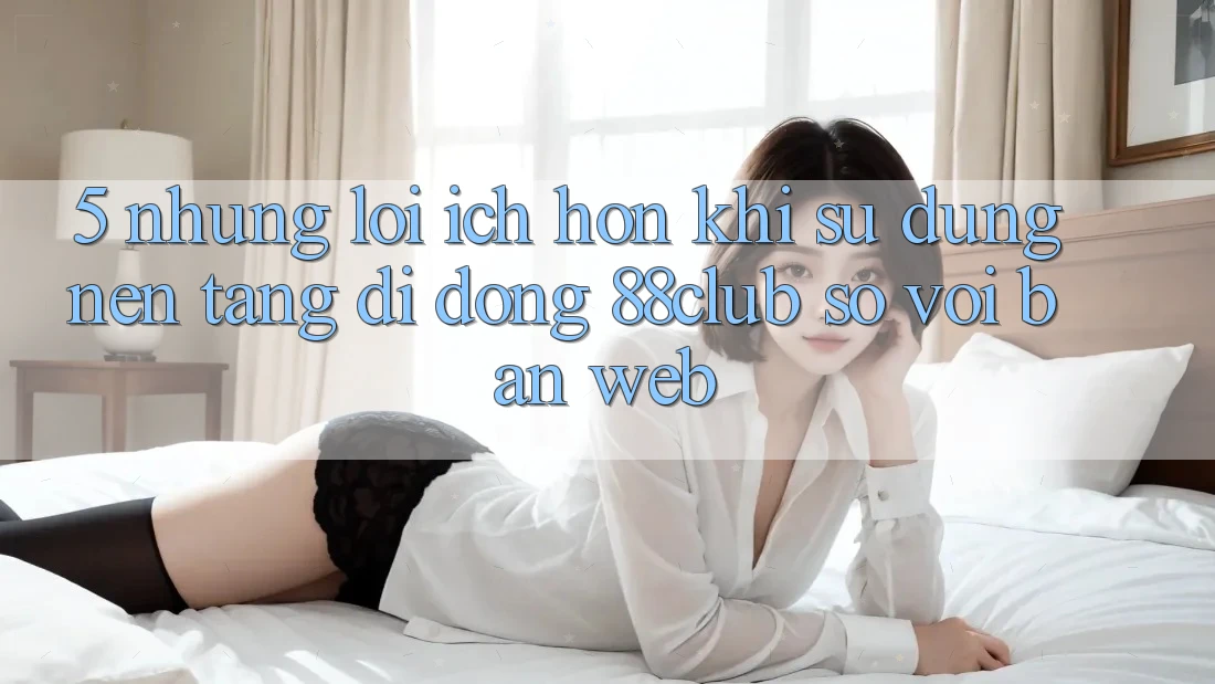 5. Những Lợi Ích Hơn Khi Sử Dụng Nền tảng di động 88club So Với Bản Web