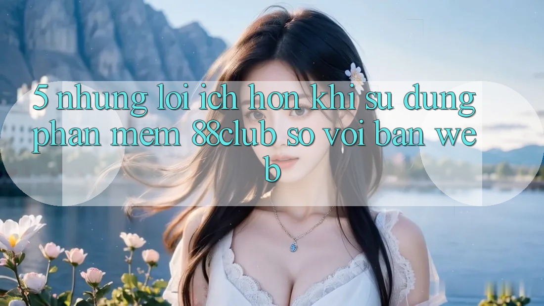 5. Những Lợi Ích Hơn Khi Sử Dụng Phần mềm 88club So Với Bản Web 5. Những Lợi Ích Hơn Khi Sử Dụng Phần mềm 88club So Với Bản Web