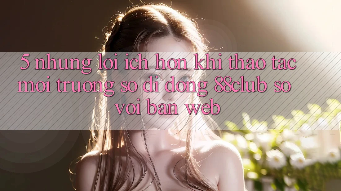 5. Những Lợi Ích Hơn Khi Thao tác Môi trường số di động 88club So Với Bản Web