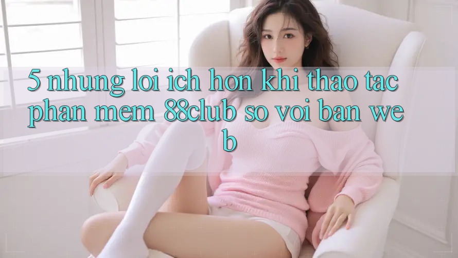 5. Những Lợi Ích Hơn Khi Thao tác Phần mềm 88club So Với Bản Web