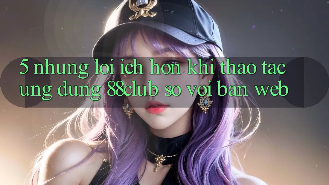 5. Những Lợi Ích Hơn Khi Thao tác Ứng dụng 88club So Với Bản Web 5. Những Lợi Ích Hơn Khi Thao tác Ứng dụng 88club So Với Bản Web