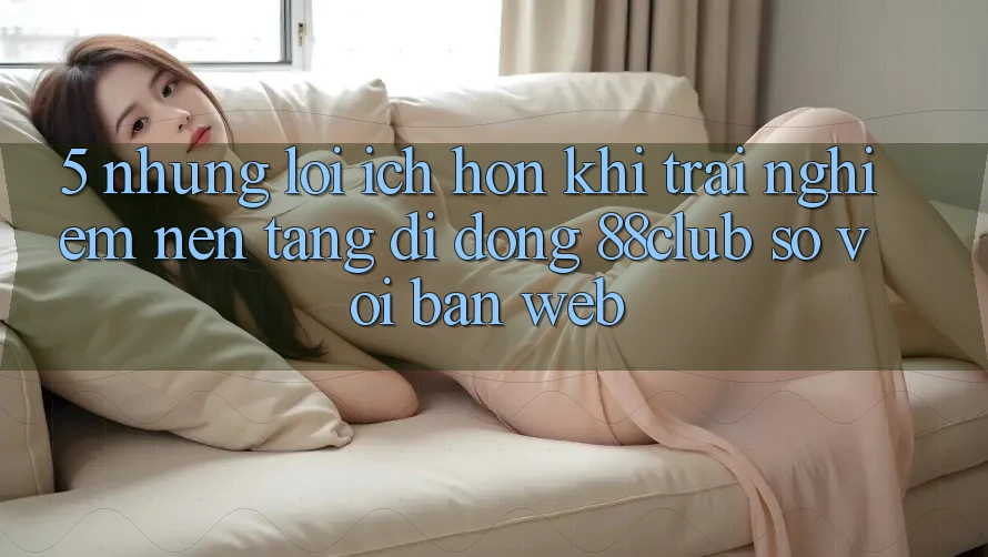 5. Những Lợi Ích Hơn Khi Trải nghiệm Nền tảng di động 88club So Với Bản Web 5. Những Lợi Ích Hơn Khi Trải nghiệm Nền tảng di động 88club So Với Bản Web