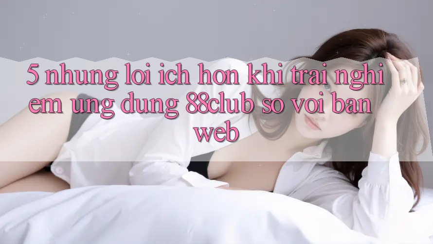 5. Những Lợi Ích Hơn Khi Trải nghiệm Ứng dụng 88club So Với Bản Web