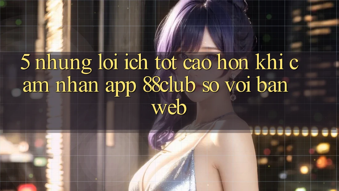 5. Những Lợi Ích Tốt cao hơn Khi Cảm nhận App 88club So Với Bản Web 5. Những Lợi Ích Tốt cao hơn Khi Cảm nhận App 88club So Với Bản Web