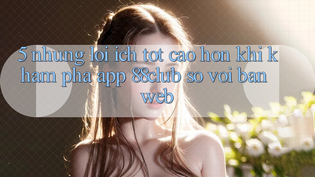5. Những Lợi Ích Tốt cao hơn Khi Khám phá App 88club So Với Bản Web