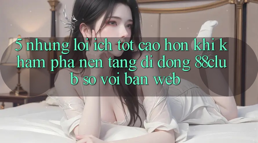 5. Những Lợi Ích Tốt cao hơn Khi Khám phá Nền tảng di động 88club So Với Bản Web