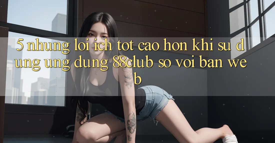 5. Những Lợi Ích Tốt cao hơn Khi Sử Dụng Ứng dụng 88club So Với Bản Web 5. Những Lợi Ích Tốt cao hơn Khi Sử Dụng Ứng dụng 88club So Với Bản Web