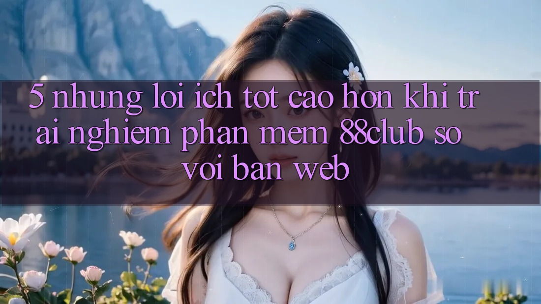 5. Những Lợi Ích Tốt cao hơn Khi Trải nghiệm Phần mềm 88club So Với Bản Web