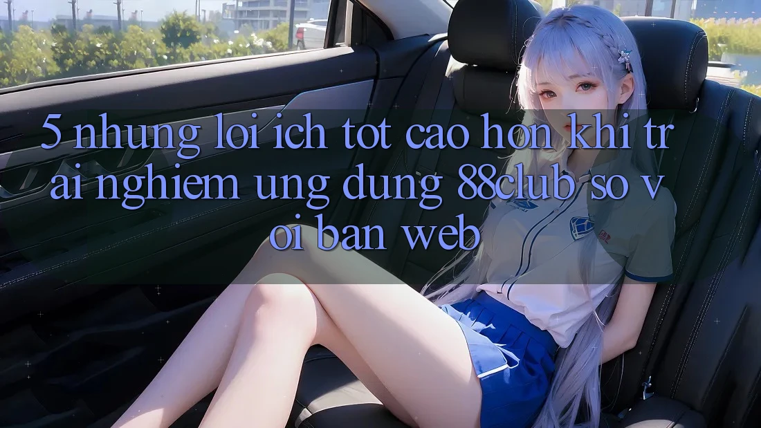 5. Những Lợi Ích Tốt cao hơn Khi Trải nghiệm Ứng dụng 88club So Với Bản Web
