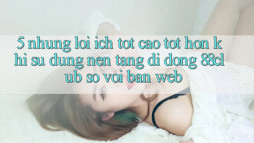5. Những Lợi Ích Tốt cao tốt hơn Khi Sử Dụng Nền tảng di động 88club So Với Bản Web 5. Những Lợi Ích Tốt cao tốt hơn Khi Sử Dụng Nền tảng di động 88club So Với Bản Web