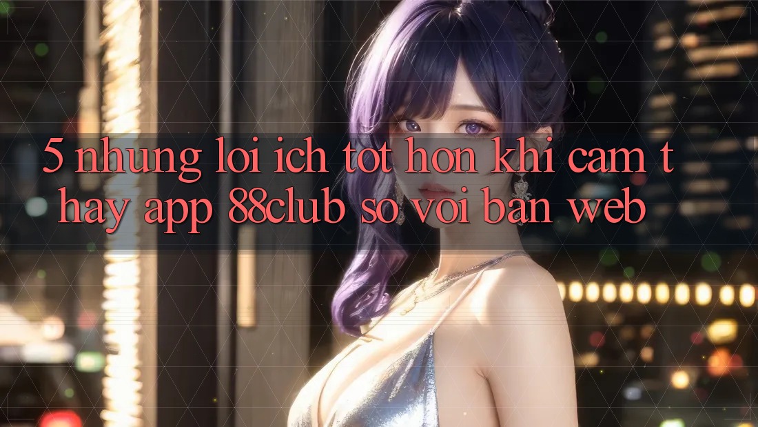5. Những Lợi Ích Tốt hơn Khi Cảm thấy App 88club So Với Bản Web 5. Những Lợi Ích Tốt hơn Khi Cảm thấy App 88club So Với Bản Web