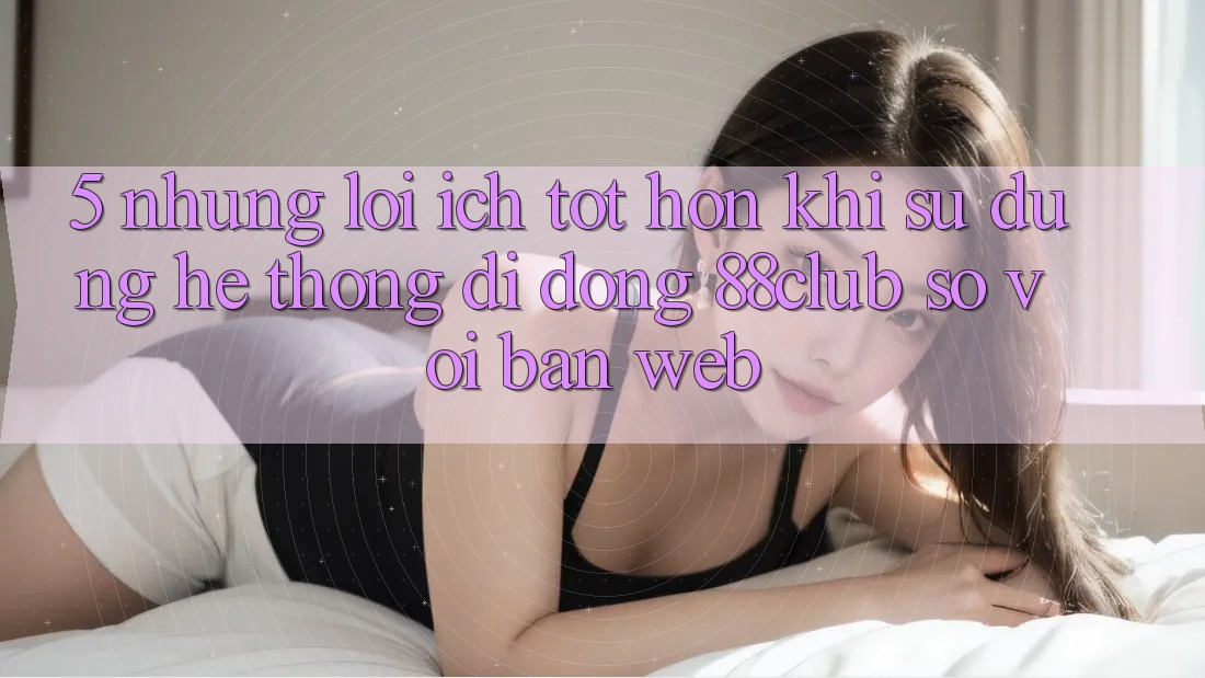 5. Những Lợi Ích Tốt hơn Khi Sử Dụng Hệ thống di động 88club So Với Bản Web