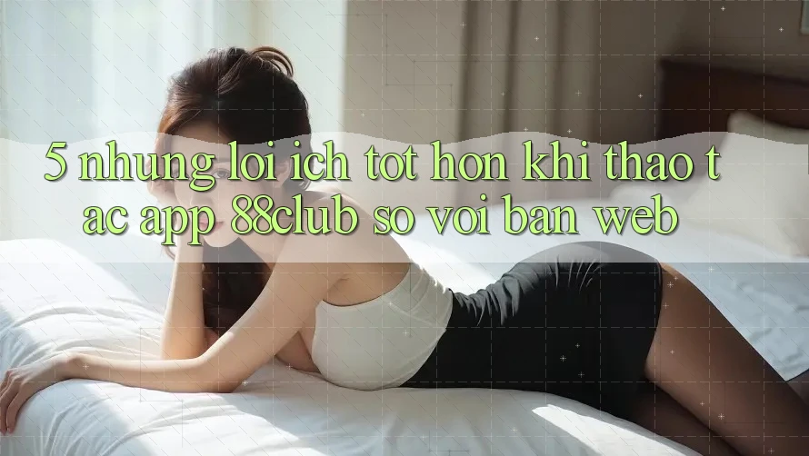 5. Những Lợi Ích Tốt hơn Khi Thao tác App 88club So Với Bản Web 5. Những Lợi Ích Tốt hơn Khi Thao tác App 88club So Với Bản Web
