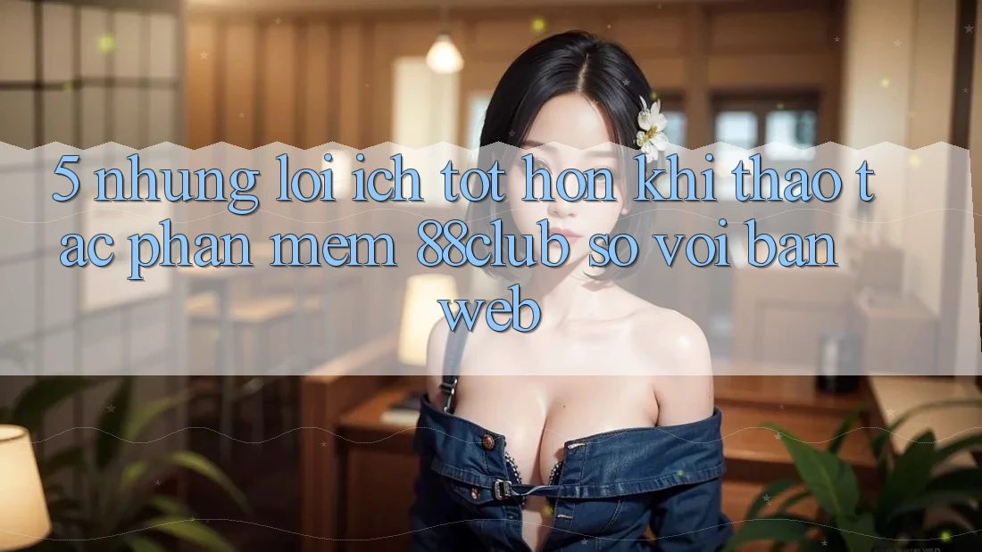 5. Những Lợi Ích Tốt hơn Khi Thao tác Phần mềm 88club So Với Bản Web 5. Những Lợi Ích Tốt hơn Khi Thao tác Phần mềm 88club So Với Bản Web