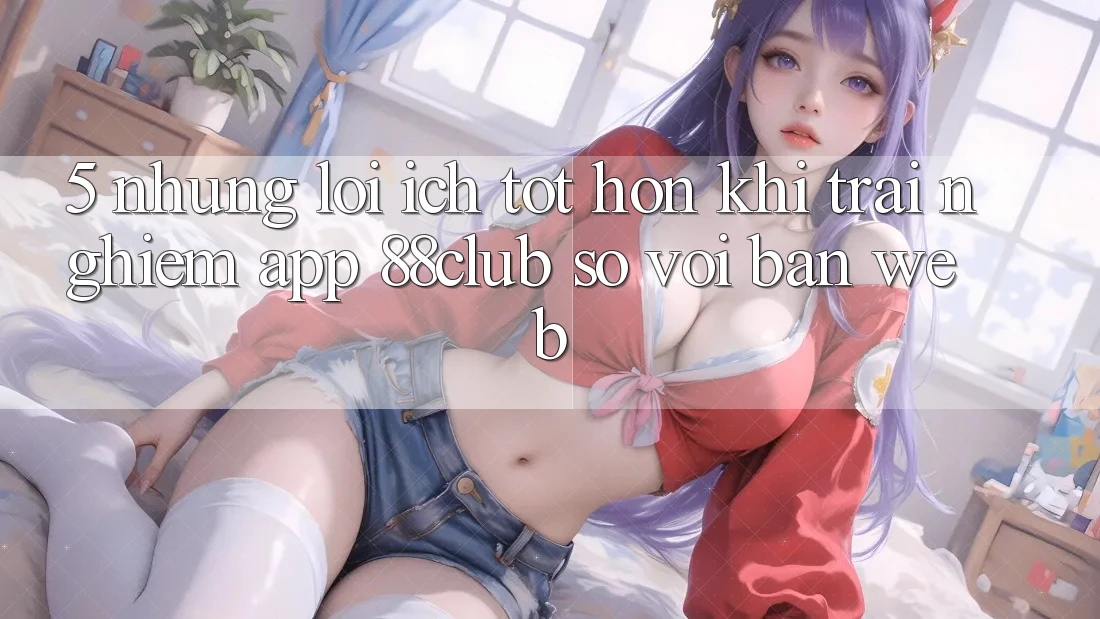 5. Những Lợi Ích Tốt hơn Khi Trải nghiệm App 88club So Với Bản Web