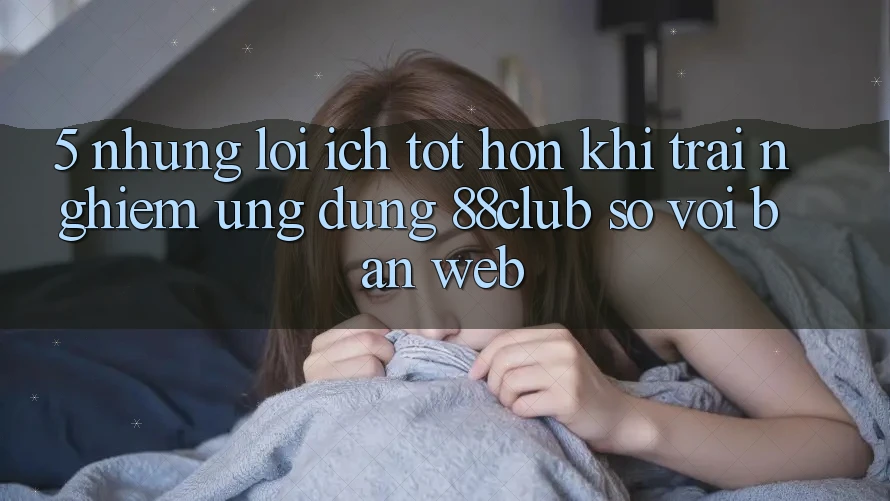 5. Những Lợi Ích Tốt hơn Khi Trải nghiệm Ứng dụng 88club So Với Bản Web 5. Những Lợi Ích Tốt hơn Khi Trải nghiệm Ứng dụng 88club So Với Bản Web