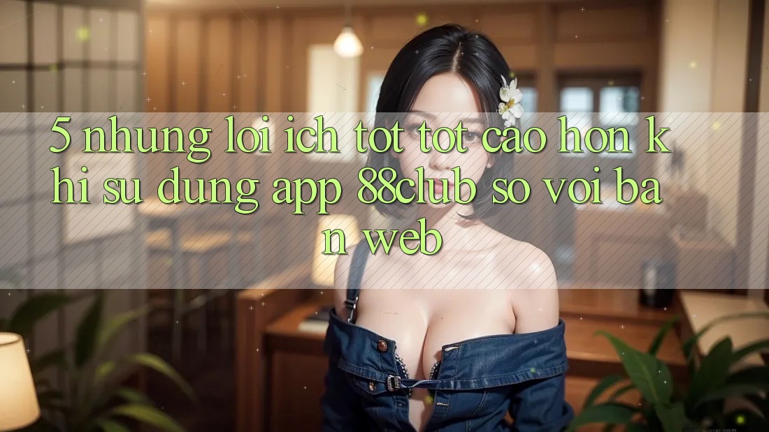 5. Những Lợi Ích Tốt tốt cao hơn Khi Sử Dụng App 88club So Với Bản Web 5. Những Lợi Ích Tốt tốt cao hơn Khi Sử Dụng App 88club So Với Bản Web