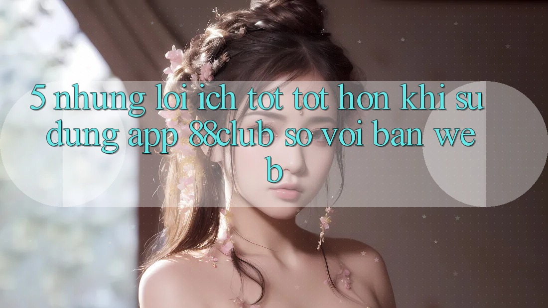 5. Những Lợi Ích Tốt tốt hơn Khi Sử Dụng App 88club So Với Bản Web 5. Những Lợi Ích Tốt tốt hơn Khi Sử Dụng App 88club So Với Bản Web
